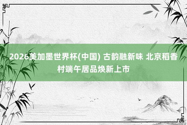 2026美加墨世界杯(中國) 古韻融新味 北京稻香村端午居品煥新上市
