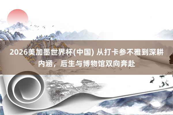 2026美加墨世界杯(中國) 從打卡參不雅到深耕內涵，后生與博物館雙向奔赴