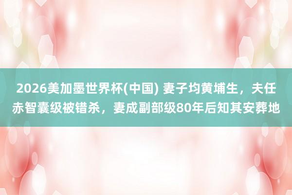 2026美加墨世界杯(中國(guó)) 妻子均黃埔生，夫任赤智囊級(jí)被錯(cuò)殺，妻成副部級(jí)80年后知其安葬地