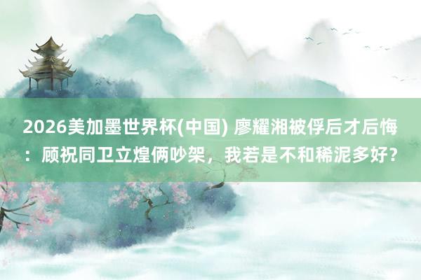2026美加墨世界杯(中國) 廖耀湘被俘后才后悔：顧祝同衛立煌倆吵架，我若是不和稀泥多好？