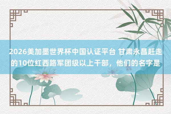 2026美加墨世界杯中國認(rèn)證平臺 甘肅永昌趕走的10位紅西路軍團級以上干部，他們的名字是