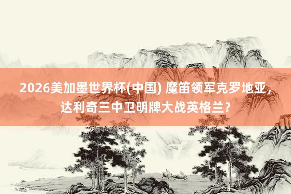 2026美加墨世界杯(中國) 魔笛領軍克羅地亞，達利奇三中衛明牌大戰英格蘭？