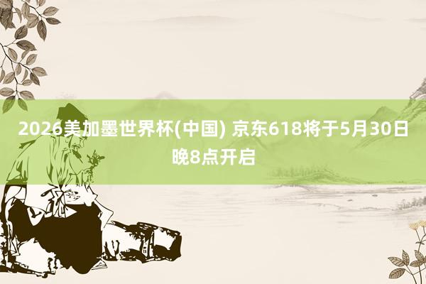 2026美加墨世界杯(中國) 京東618將于5月30日晚8點開啟