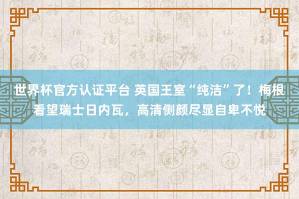 世界杯官方認證平臺 英國王室“純潔”了！梅根看望瑞士日內(nèi)瓦，高清側(cè)顏盡顯自卑不悅