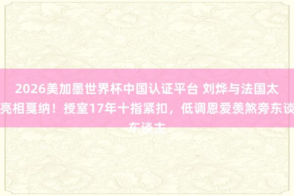 2026美加墨世界杯中國(guó)認(rèn)證平臺(tái) 劉燁與法國(guó)太太亮相戛納！授室17年十指緊扣，低調(diào)恩愛(ài)羨煞旁東談主