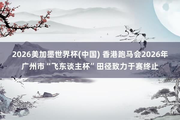 2026美加墨世界杯(中國) 香港跑馬會2026年廣州市“飛東談主杯”田徑致力于賽終止