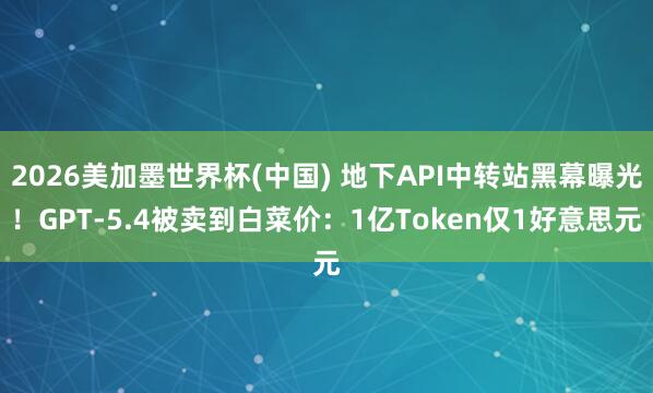 2026美加墨世界杯(中國) 地下API中轉站黑幕曝光！GPT-5.4被賣到白菜價：1億Token僅1好意思元