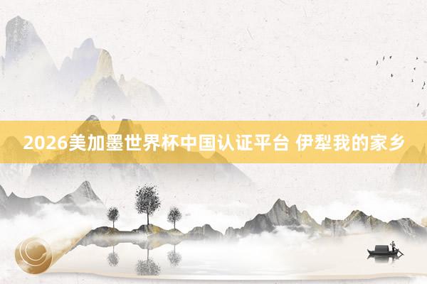 2026美加墨世界杯中國認證平臺 伊犁我的家鄉