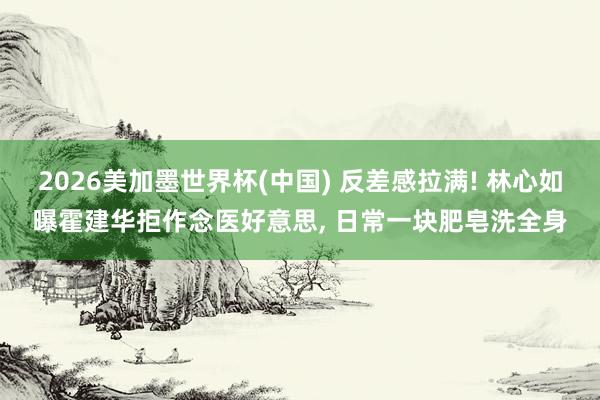 2026美加墨世界杯(中國) 反差感拉滿! 林心如曝霍建華拒作念醫(yī)好意思， 日常一塊肥皂洗全身