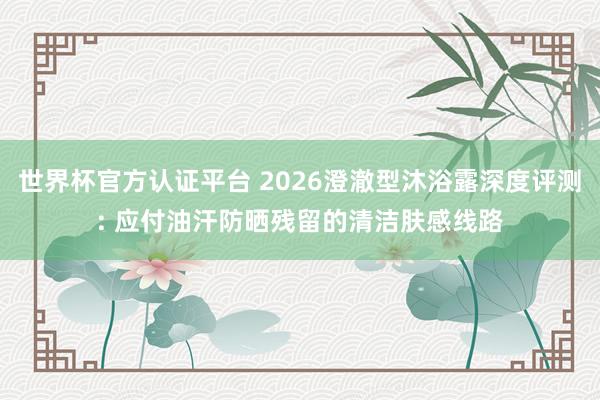 世界杯官方認證平臺 2026澄澈型沐浴露深度評測: 應付油汗防曬殘留的清潔膚感線路