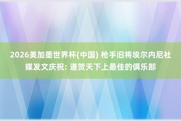 2026美加墨世界杯(中國) 槍手舊將埃爾內尼社媒發文慶祝: 道賀天下上最佳的俱樂部