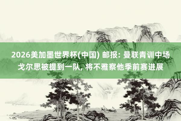 2026美加墨世界杯(中國) 郵報: 曼聯青訓中場戈爾思被提到一隊， 將不雅察他季前賽進展