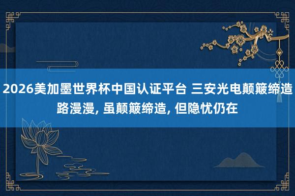 2026美加墨世界杯中國認證平臺 三安光電顛簸締造路漫漫， 雖顛簸締造， 但隱憂仍在
