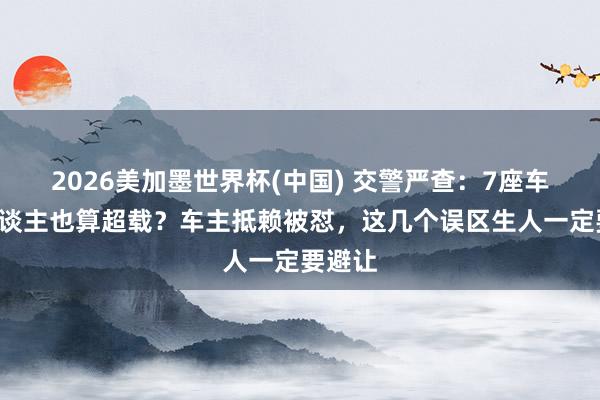 2026美加墨世界杯(中國(guó)) 交警嚴(yán)查：7座車?yán)?東談主也算超載？車主抵賴被懟，這幾個(gè)誤區(qū)生人一定要避讓