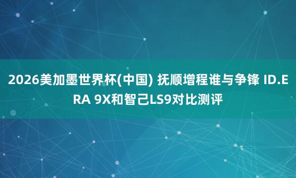 2026美加墨世界杯(中國) 撫順增程誰與爭鋒 ID.ERA 9X和智己LS9對比測評