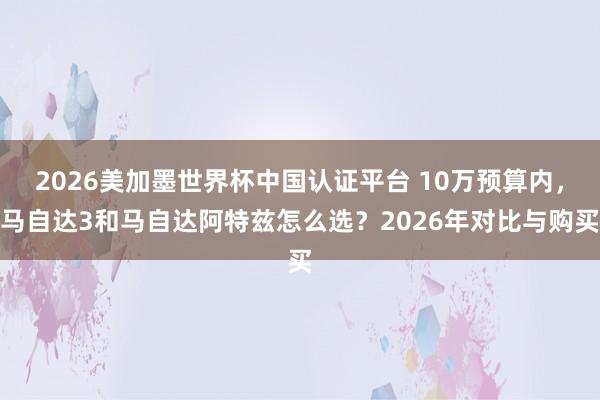 2026美加墨世界杯中國認(rèn)證平臺 10萬預(yù)算內(nèi)，馬自達3和馬自達阿特茲怎么選？2026年對比與購買