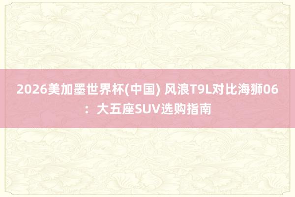 2026美加墨世界杯(中國) 風浪T9L對比海獅06:大五座SUV選購指南