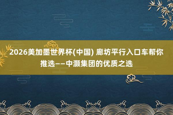 2026美加墨世界杯(中國) 廊坊平行入口車幫你推選——中灝集團的優質之選