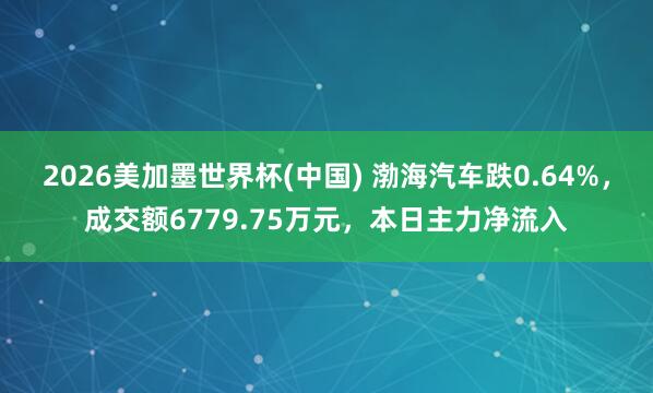2026美加墨世界杯(中國) 渤海汽車跌0.64%，成交額6779.75萬元，本日主力凈流入