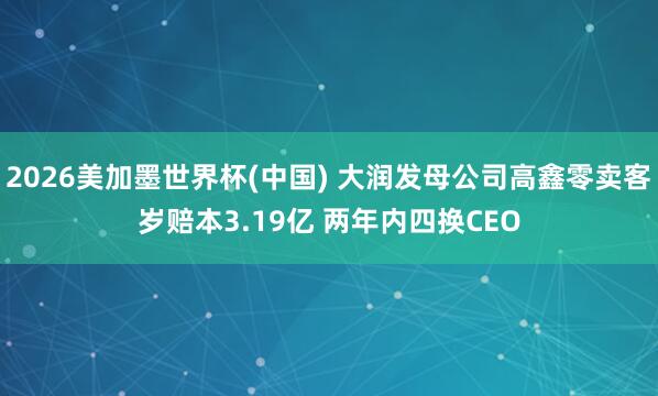 2026美加墨世界杯(中國) 大潤發母公司高鑫零賣客歲賠本3.19億 兩年內四換CEO