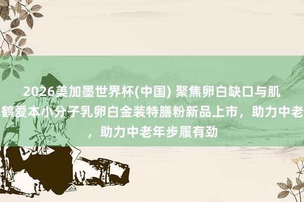2026美加墨世界杯(中國) 聚焦卵白缺口與肌肉流失，飛鶴愛本小分子乳卵白金裝特膳粉新品上市，助力中老年步履有勁