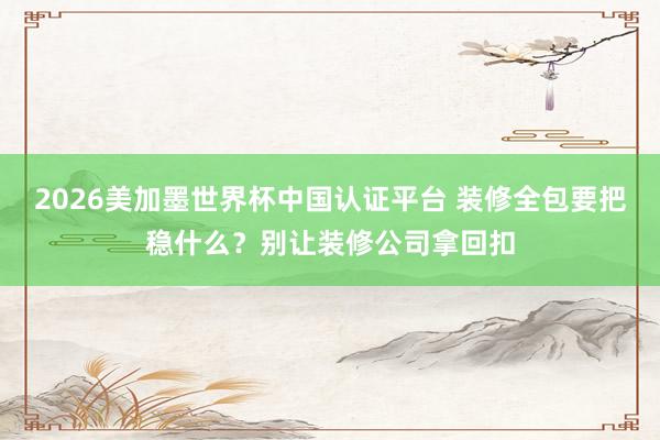 2026美加墨世界杯中國認(rèn)證平臺 裝修全包要把穩(wěn)什么？別讓裝修公司拿回扣