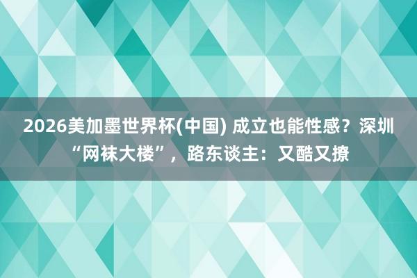 2026美加墨世界杯(中國) 成立也能性感？深圳“網襪大樓”，路東談主：又酷又撩