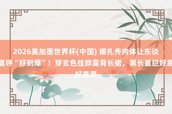 2026美加墨世界杯(中國) 娜扎秀肉體讓東談主直呼“好到爆”！穿玄色掛脖露背長裙，黑長直巨好意思