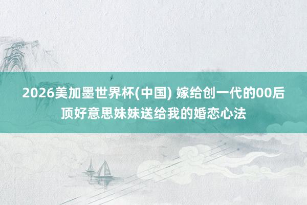2026美加墨世界杯(中國) 嫁給創(chuàng)一代的00后頂好意思妹妹送給我的婚戀心法