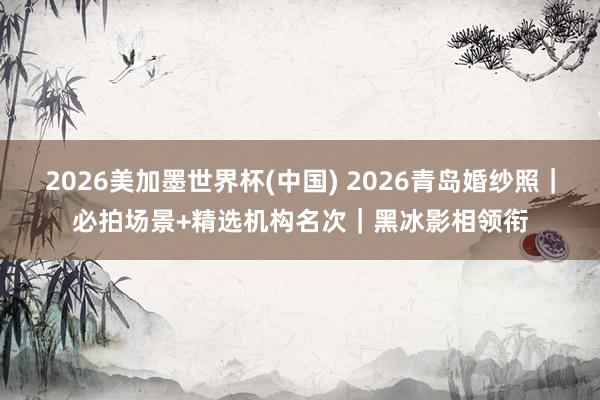 2026美加墨世界杯(中國(guó)) 2026青島婚紗照｜必拍場(chǎng)景+精選機(jī)構(gòu)名次｜黑冰影相領(lǐng)銜