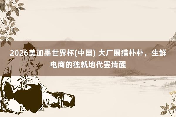 2026美加墨世界杯(中國(guó)) 大廠圍獵樸樸，生鮮電商的獨(dú)就地代罷清醒