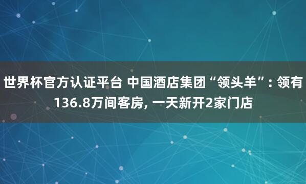 世界杯官方認證平臺 中國酒店集團“領頭羊”: 領有136.8萬間客房， 一天新開2家門店