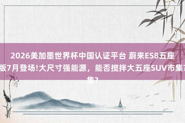 2026美加墨世界杯中國認證平臺 蔚來ES8五座版7月登場!大尺寸強能源，能否攪拌大五座SUV市集?