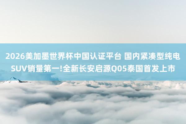 2026美加墨世界杯中國認(rèn)證平臺 國內(nèi)緊湊型純電SUV銷量第一!全新長安啟源Q05泰國首發(fā)上市