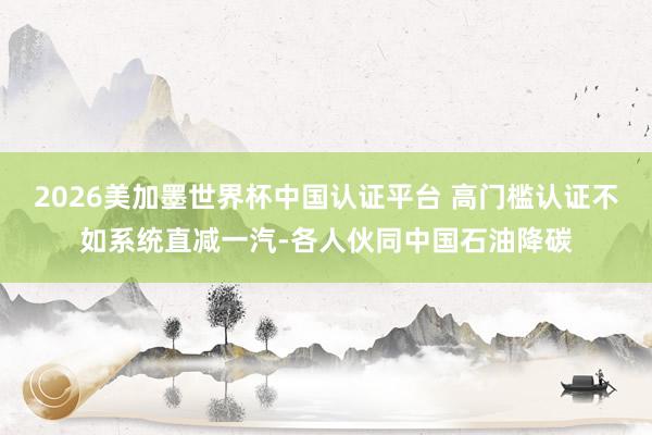 2026美加墨世界杯中國認證平臺 高門檻認證不如系統直減一汽-各人伙同中國石油降碳