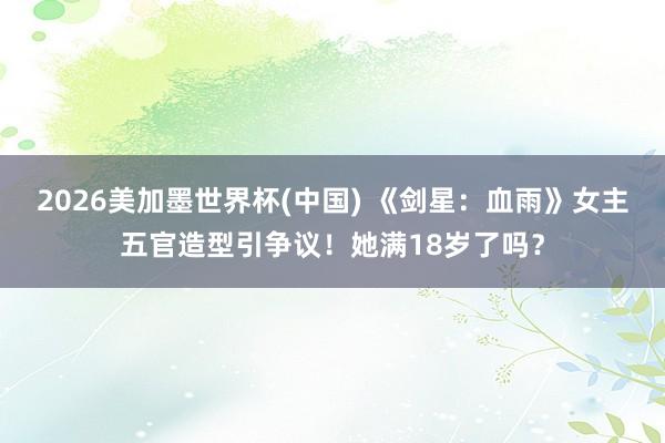 2026美加墨世界杯(中國) 《劍星：血雨》女主五官造型引爭
